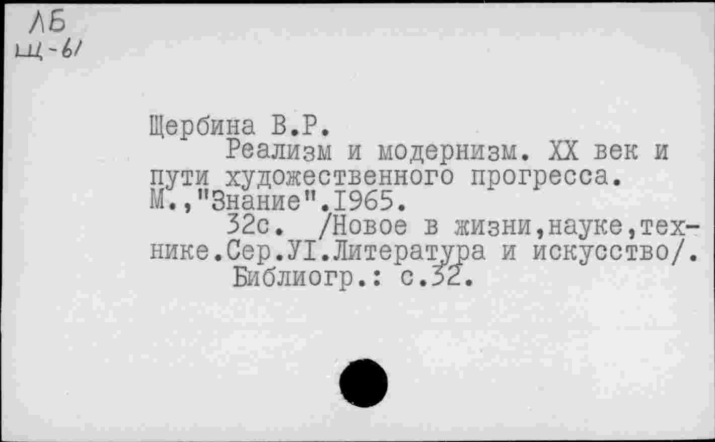 ﻿ЛБ щ~4>/
Щербина В.Р.
Реализм и модернизм. XX век и пути художественного прогресса. М.,"Знание”.1965.
32с. /Новое в жизни,науке,технике. Сер.У1.Литература и искусство/.
Библиогр.: с. 52.